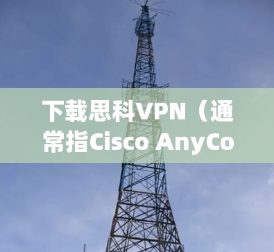 下载思科VPN（通常指Cisco AnyConnect VPN客户端）的步骤如下，适用于企业或学校用户