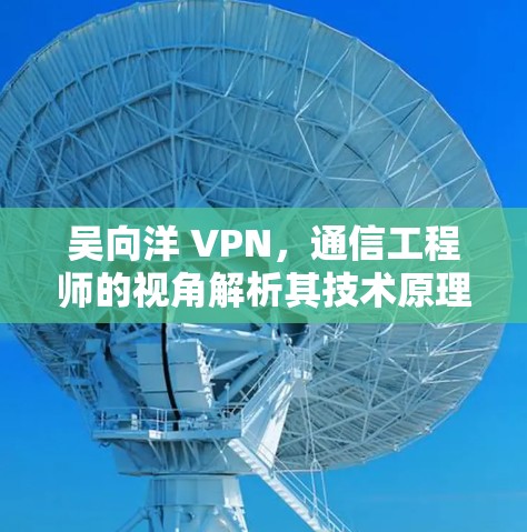 吴向洋 VPN，通信工程师的视角解析其技术原理与应用
