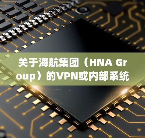 关于海航集团(HNA Group)的VPN或内部系统访问地址,请注意以下几点重要信息