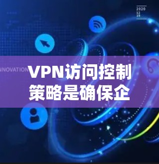 VPN访问控制策略是确保企业网络安全的重要机制,通过精细化规则管理用户、设备、资源的访问权限。以下为专业级方案设计要点