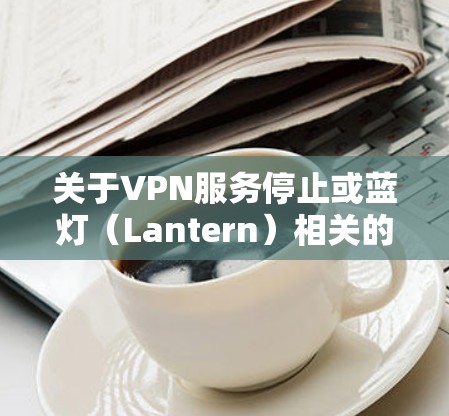 关于VPN服务停止或蓝灯(Lantern)相关的问题,以下是一些关键信息和建议