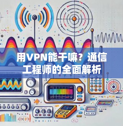 用VPN能干嘛？通信工程师的全面解析