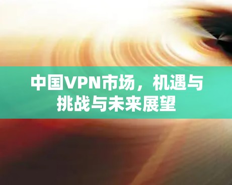 中国VPN市场，机遇与挑战与未来展望