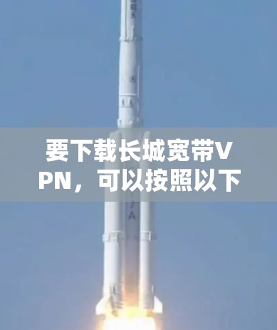 要下载长城宽带VPN,可以按照以下步骤进行