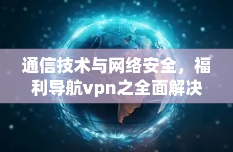 通信技术与网络安全,福利导航vpn之全面解决方案