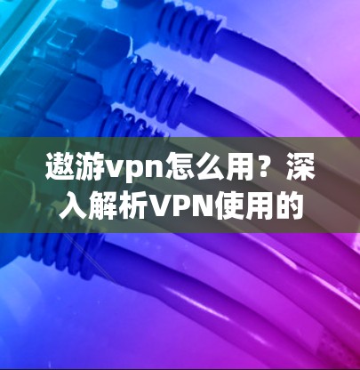 遨游vpn怎么用？深入解析VPN使用的实用指南