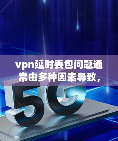 vpn延时丢包问题通常由多种因素导致，包括网络问题、VPN设置错误、VPN设备问题、服务器问题、防火墙设置不当以及版本问题等。为解决这个问题，建议从以下几点入手