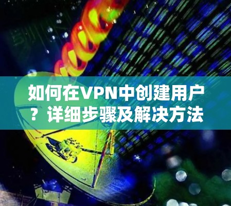 如何在VPN中创建用户？详细步骤及解决方法