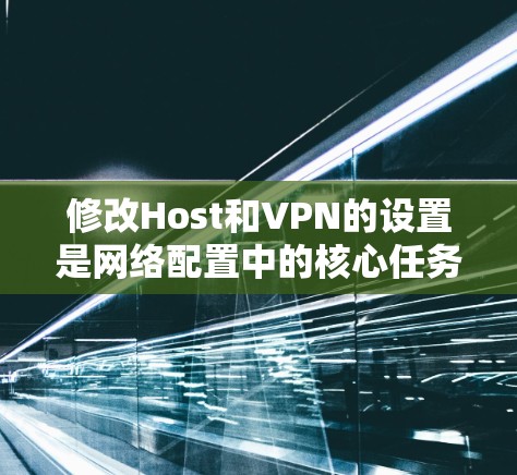 修改Host和VPN的设置是网络配置中的核心任务,以下是详细的步骤和注意事项