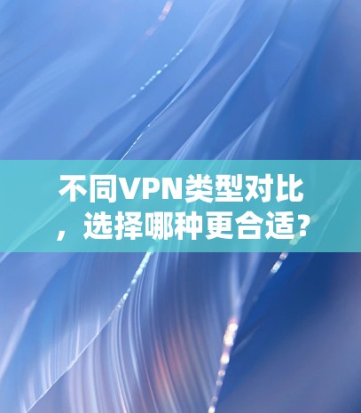 不同VPN类型对比,选择哪种更合适?