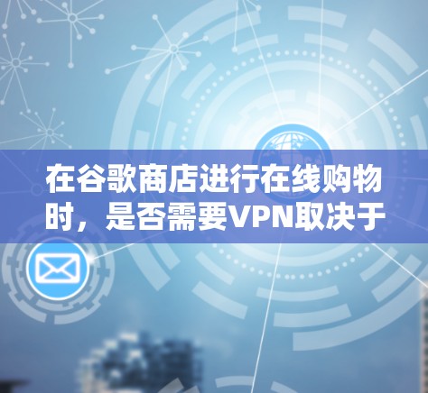在谷歌商店进行在线购物时，是否需要VPN取决于多个因素