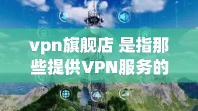 vpn旗舰店 是指那些提供VPN服务的网站或平台。VPN（虚拟网络）是一种通过网络连接来共享信息的技术，通常用来加密或匿名访问互联网。如果你是在寻找 VPN 服务，可以考虑以下几点