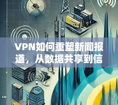 VPN如何重塑新闻报道,从数据共享到信息不对称的双刃剑