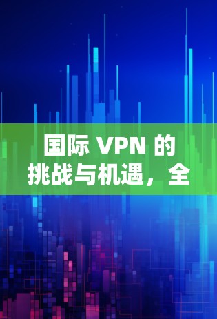 国际 VPN 的挑战与机遇，全球用户如何共舞技术迷宫？