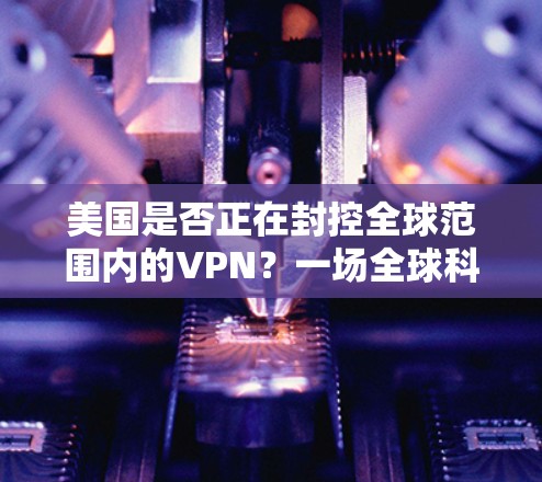 美国是否正在封控全球范围内的VPN？一场全球科技战的全球性布局