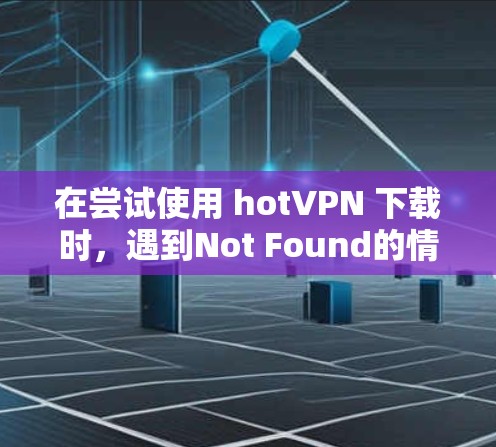 在尝试使用 hotVPN 下载时,遇到Not Found的情况,可以按照以下步骤排查和解决