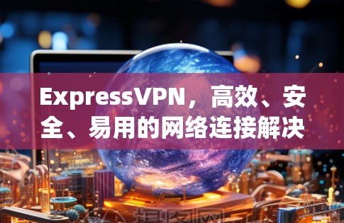 ExpressVPN，高效、安全、易用的网络连接解决方案