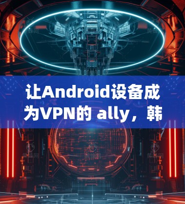 让Android设备成为VPN的 ally，韩国用户如何享受加密通信