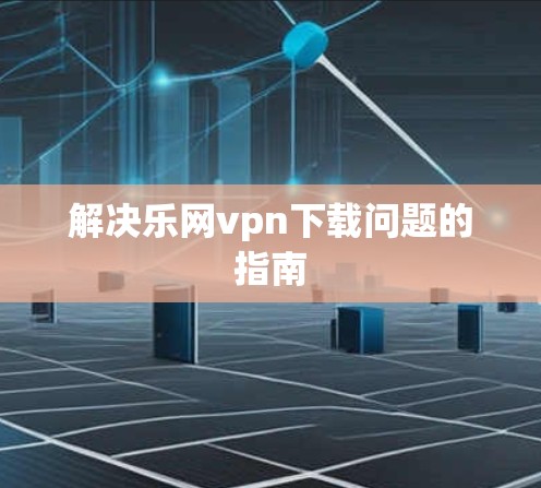 解决乐网vpn下载问题的指南