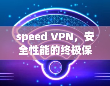 speed VPN,安全性能的终极保障,助力高效通信的未来