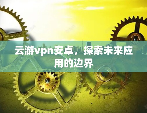 云游vpn安卓，探索未来应用的边界