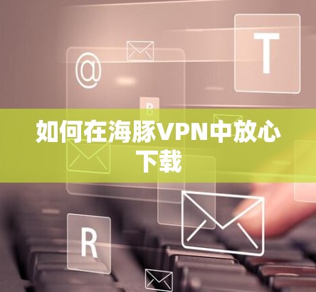 如何在海豚VPN中放心下载