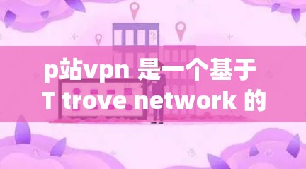 p站vpn 是一个基于 T trove network 的 VPN 网站，提供了一种更安全的、更便捷的VPN服务。p站vpn 的地址和相关信息如下