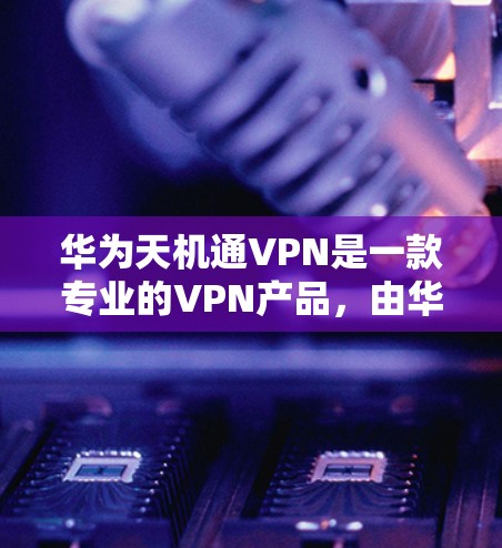华为天机通VPN是一款专业的VPN产品,由华为公司提供,旨在提供安全、高效、可靠的VPN服务。以下是对华为天机通VPN的详细介绍