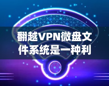 翻越VPN微盘文件系统是一种利用翻越技术来加密VPN文件的文件系统。翻越技术通常用于加密和解密文件,确保在传输过程中无法被破解