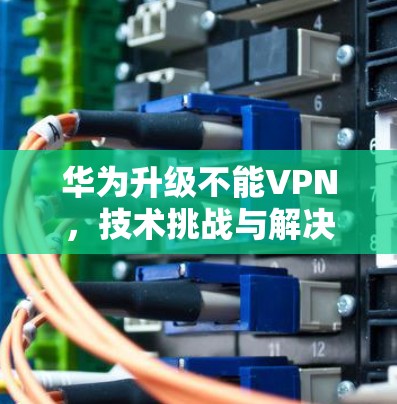 华为升级不能VPN,技术挑战与解决方案