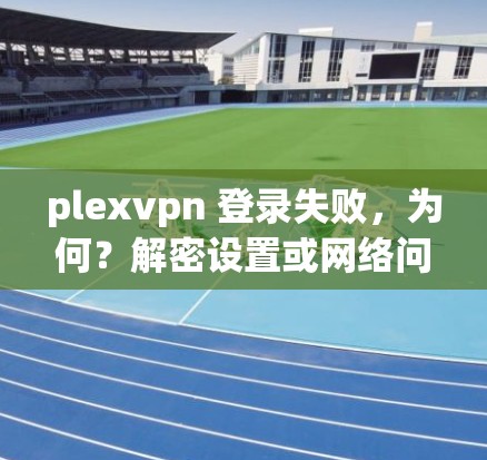 plexvpn 登录失败，为何？解密设置或网络问题！