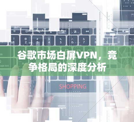 谷歌市场白屏VPN，竞争格局的深度分析