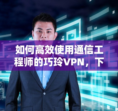 如何高效使用通信工程师的巧玲VPN，下载技巧与使用指南