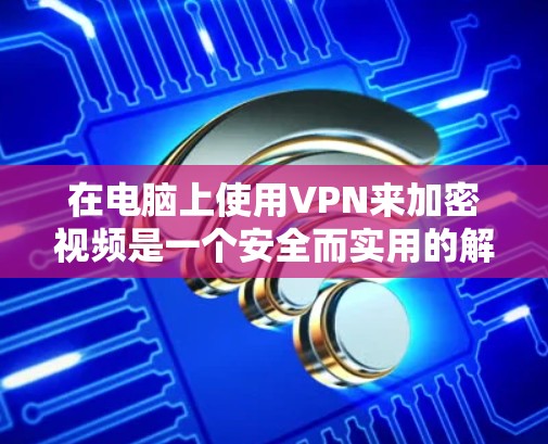 在电脑上使用VPN来加密视频是一个安全而实用的解决方案,以下是一个结构化的指南,帮助您逐步掌握该技术
