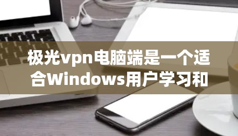 极光vpn电脑端是一个适合Windows用户学习和使用VPN的软件，其界面简洁，功能全面。以下是详细的使用步骤
