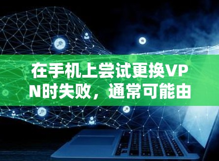 在手机上尝试更换VPN时失败，通常可能由以下原因引起