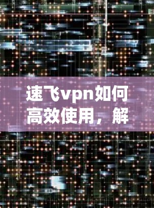 速飞vpn如何高效使用，解决通信工程师的VPN难题