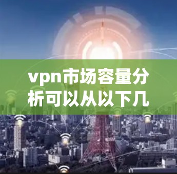 vpn市场容量分析可以从以下几个方面进行