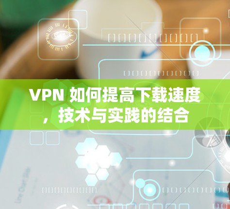 VPN 如何提高下载速度,技术与实践的结合