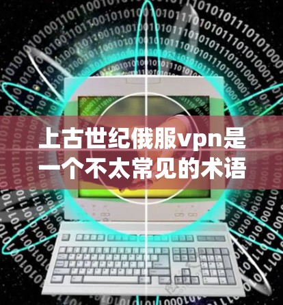 上古世纪俄服vpn是一个不太常见的术语，可能是一个特定的项目或概念，但目前没有明确的解释和定义。以下是一些可能的解释和背景