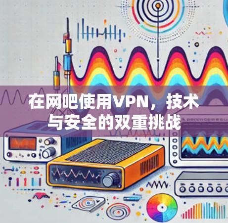 在网吧使用VPN，技术与安全的双重挑战