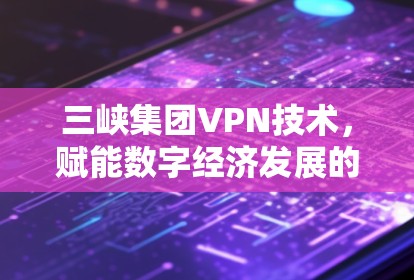 三峡集团VPN技术,赋能数字经济发展的新引擎