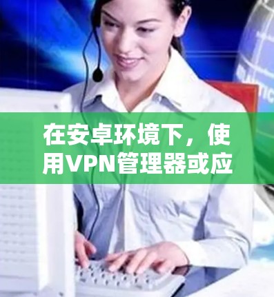在安卓环境下,使用VPN管理器或应用来开关和管理VPN访问是非常有效的。以下是一些具体的步骤和方法,帮助你轻松地管理你的VPN