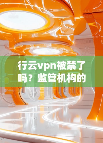 行云vpn被禁了吗?监管机构的最新回应来了!