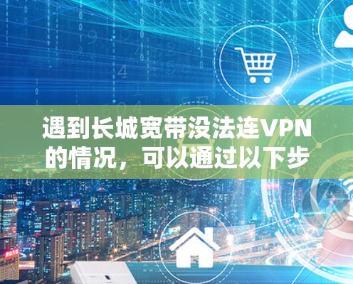 遇到长城宽带没法连VPN的情况,可以通过以下步骤逐一排查和解决