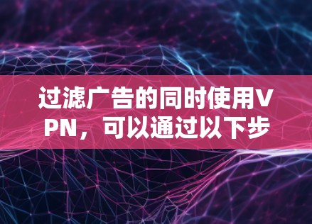 过滤广告的同时使用VPN,可以通过以下步骤实现