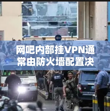 网吧内部挂VPN通常由防火墙配置决定,以下是逐步操作的步骤