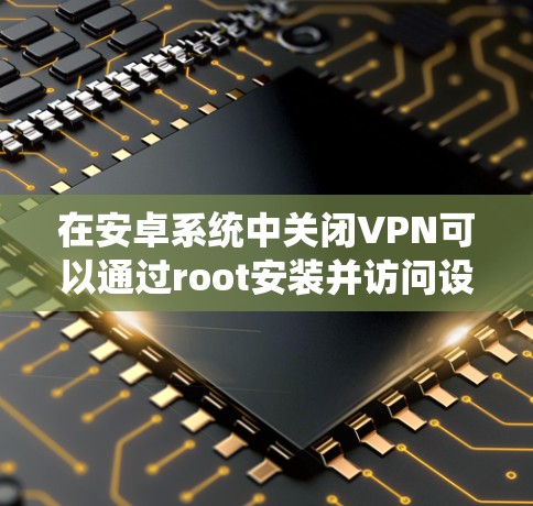 在安卓系统中关闭VPN可以通过root安装并访问设置来实现。以下是一些步骤