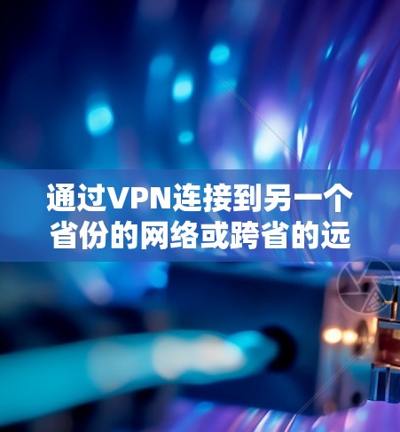 通过VPN连接到另一个省份的网络或跨省的远程办公或视频会议,需要遵循以下步骤和考虑