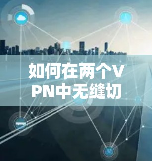 如何在两个VPN中无缝切换,解决连接问题的实用指南